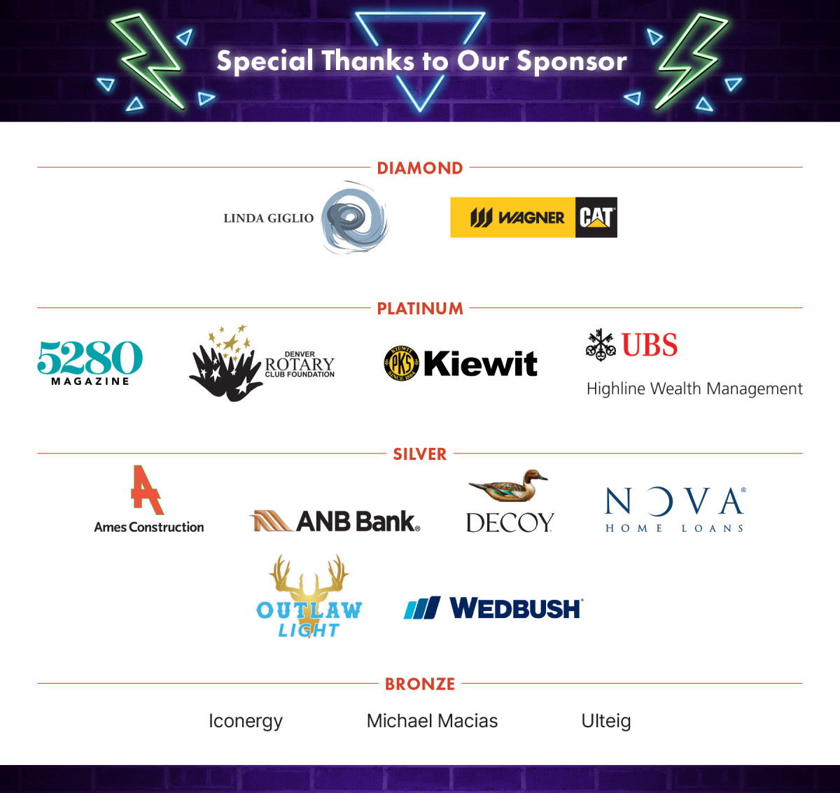 Special Thanks to Our Sponsors. Diamond: Linda Giglio, Wagner Equipment Company. Platinum: 5280 Magazine, Denver Rotary Club Foundation, Kiewit, UBS Highline Wealth Management. Silver: Ames Construction, ANB Bank, Decoy, Nova Home Loans, Outlaw Light, Wedbush. Bronze: Iconergy, Michael Macias, Ulteig
