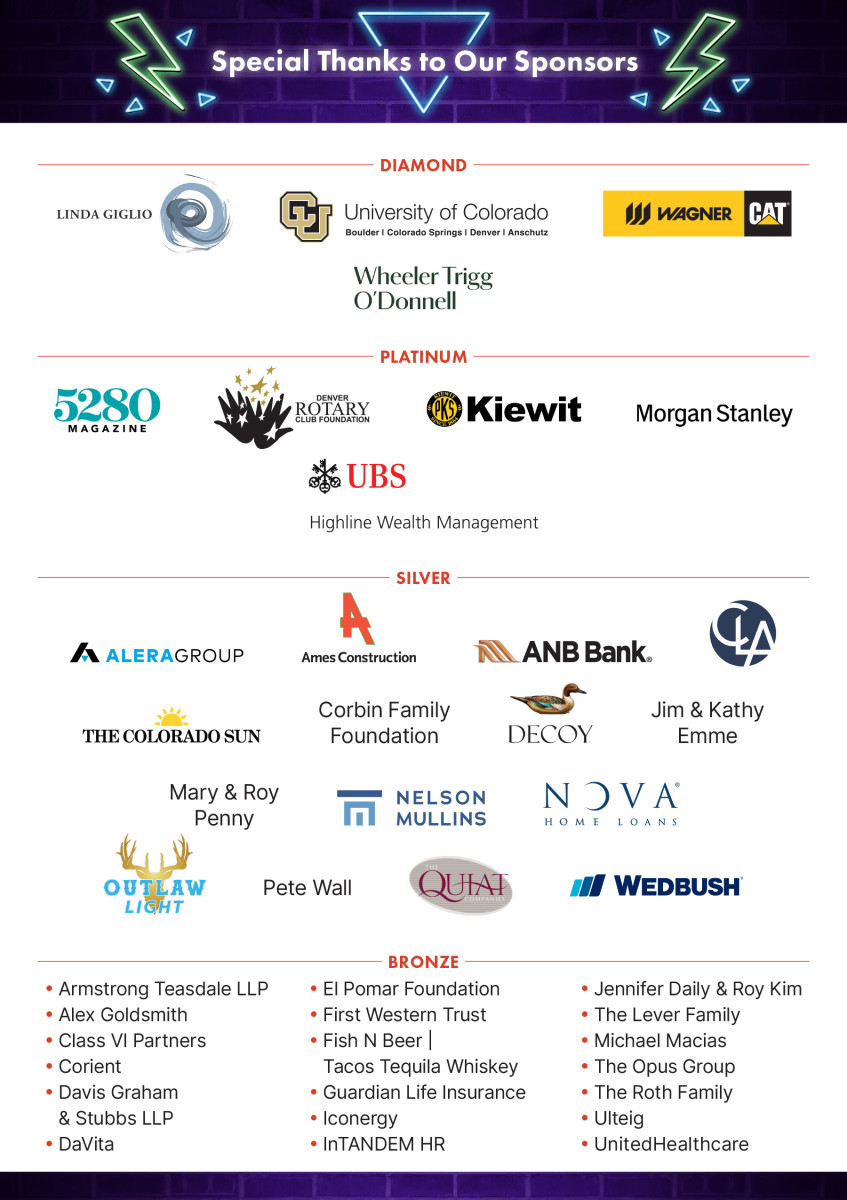 Special Thanks to Our Sponsors. Diamond: Linda Giglio, University of Colorado System, Wagner Equipment Company. Platinum: 5280 Magazine, Denver Rotary Club Foundation, Kiewit, UBS Highline Wealth Management. Silver: Ames Construction, ANB Bank, CLA, Decoy, Nelson Mullins, Nova Home Loans, Outlaw Light, Pete Wall, Wedbush. Bronze: Armstrong Teasdale LLP, Alex Goldsmith, Corient, Davis Grahan & Stubbs LLP, El Pomar Foundation, First Western Trust, Fish N Beer/Tacos Tequila Whiskey, Guardian Life Insurance, Iconergy, InTANDEM HR, The Lever Family, Michael Macias, Ulteig, UnitedHealthcare